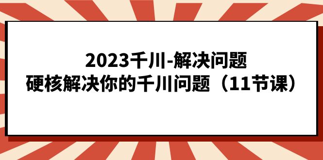 2023千川-解决问题，硬核解决你的千川问题（11节课） - 严选资源大全 - 严选资源大全