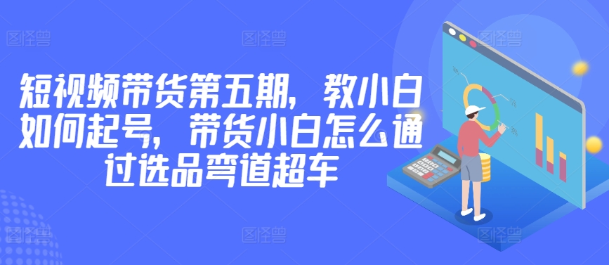 价值2980短视频带货第五期，教小白如何起号，带货小白怎么通过选品弯道超车 - 严选资源大全 - 严选资源大全