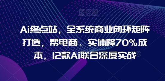 Ai终点站，全系统商业闭环矩阵打造，帮电商、实体降70%成本，12款Ai联合深度实战 - 严选资源大全 - 严选资源大全