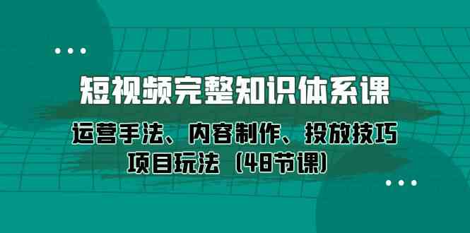 短视频完整知识体系课，运营手法、内容制作、投放技巧项目玩法（48节课） - 严选资源大全 - 严选资源大全