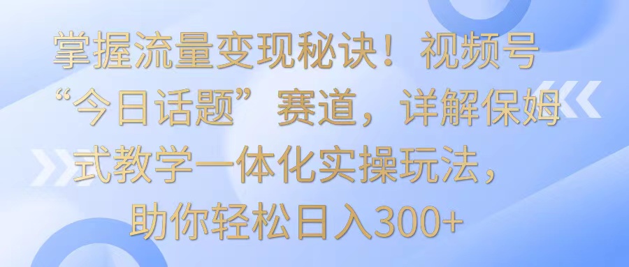 掌握流量变现秘诀！视频号“今日话题”赛道，详解保姆式教学一体化实操玩法，日入300+ - 严选资源大全 - 严选资源大全