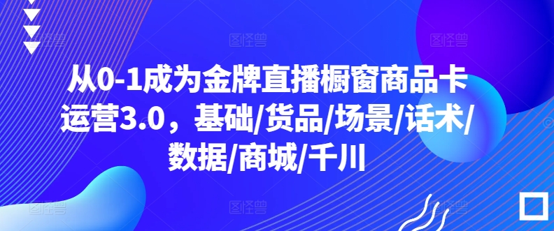 从0-1成为金牌直播橱窗商品卡运营3.0，基础/货品/场景/话术/数据/商城/千川 - 严选资源大全 - 严选资源大全