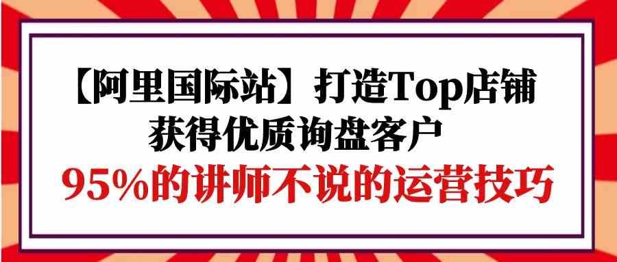 【阿里国际站】打造Top店铺-获得优质询盘客户，95%的讲师不说的运营技巧 - 严选资源大全 - 严选资源大全