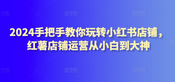 2024手把手教你玩转小红书店铺，红薯店铺运营从小白到大神 - 严选资源大全 - 严选资源大全