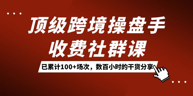 顶级跨境操盘手收费社群课：已累计100+场次，数百小时的干货分享！ - 严选资源大全 - 严选资源大全