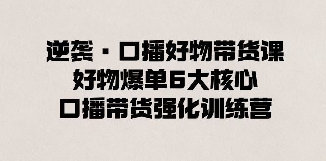 逆袭·口播好物带货课，好物爆单6大核心，口播带货强化训练营 - 严选资源大全 - 严选资源大全