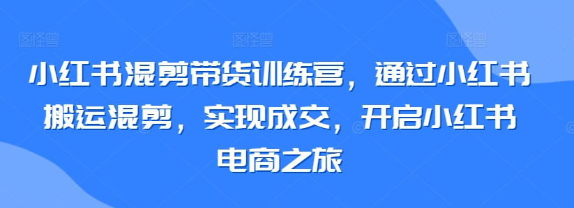 小红书混剪带货训练营，通过小红书搬运混剪，实现成交，开启小红书电商之旅 - 严选资源大全 - 严选资源大全