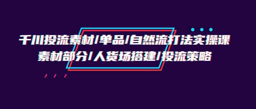 （9908期）千川投流素材/单品/自然流打法实操培训班，素材部分/人货场搭建/投流策略 - 严选资源大全 - 严选资源大全