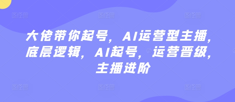 大佬带你起号，AI运营型主播，底层逻辑，AI起号，运营晋级，主播进阶 - 严选资源大全 - 严选资源大全