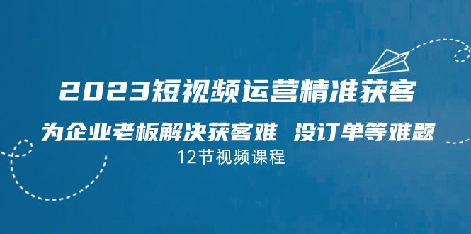 2023短视频·运营精准获客，为企业老板解决获客难 没订单等难题（12节课） - 严选资源大全 - 严选资源大全