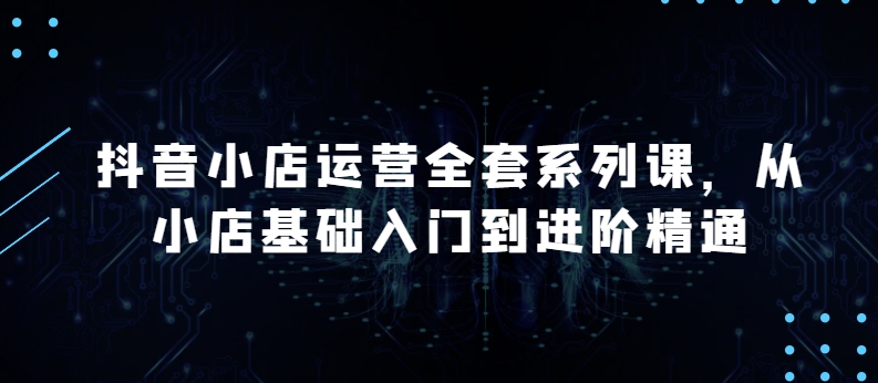 抖音小店运营全套系列课，全新升级，从小店基础入门到进阶精通，系统掌握月销百万小店的核心秘密 - 严选资源大全 - 严选资源大全