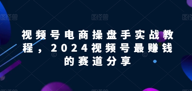 视频号电商实战教程，2024视频号最赚钱的赛道分享 - 严选资源大全 - 严选资源大全