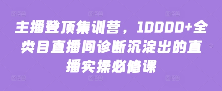 主播登顶集训营，10000+全类目直播间诊断沉淀出的直播实操必修课 - 严选资源大全 - 严选资源大全