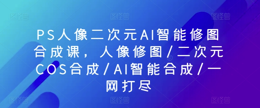 PS人像二次元AI智能修图合成课，人像修图/二次元COS合成/AI智能合成/一网打尽 - 严选资源大全 - 严选资源大全