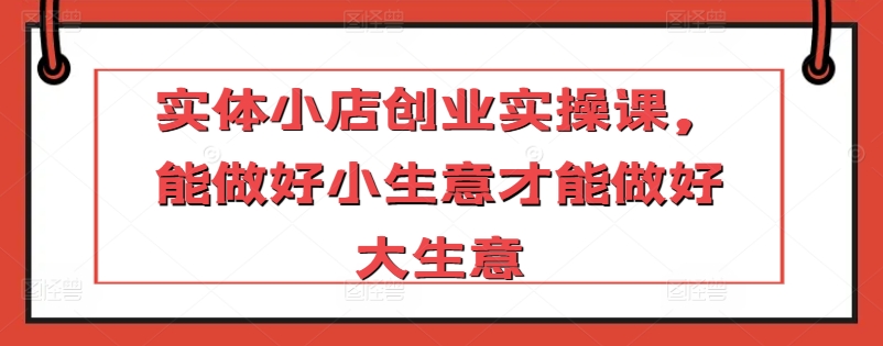 实体小店创业实操课，能做好小生意才能做好大生意 - 严选资源大全 - 严选资源大全