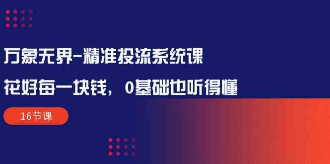 万象无界精准投流系统课：花好每一块钱，0基础也听得懂（16节课） - 严选资源大全 - 严选资源大全