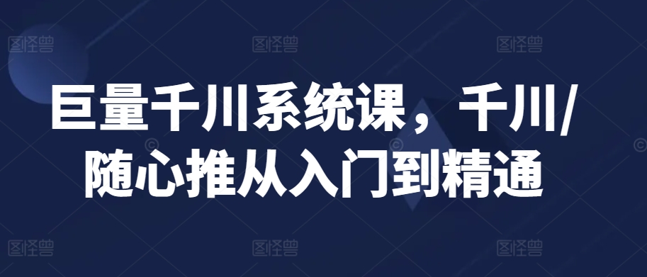 巨量千川系统课，千川/随心推从入门到精通 - 严选资源大全 - 严选资源大全