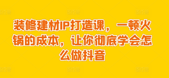 装修建材IP打造课，一顿火锅的成本，让你彻底学会怎么做抖音 - 严选资源大全 - 严选资源大全