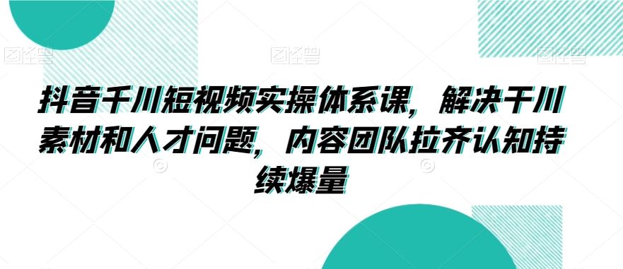 抖音千川短视频实操体系课，解决干川素材和人才问题，内容团队拉齐认知持续爆量 - 严选资源大全 - 严选资源大全