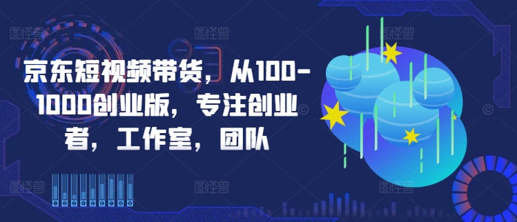 京东短视频带货，从100-1000创业版，专注创业者，工作室，团队 - 严选资源大全 - 严选资源大全