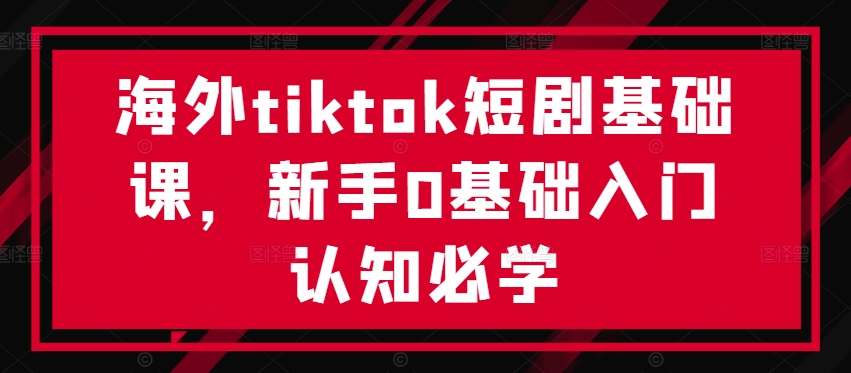 海外tiktok短剧基础课，新手0基础入门认知必学 - 严选资源大全 - 严选资源大全