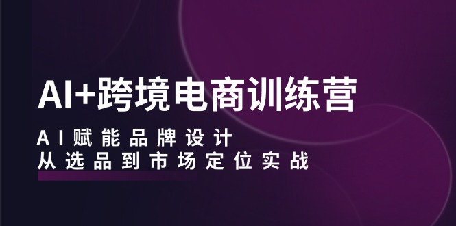 AI+跨境电商训练营：AI赋能品牌设计，从选品到市场定位实战 - 严选资源大全 - 严选资源大全