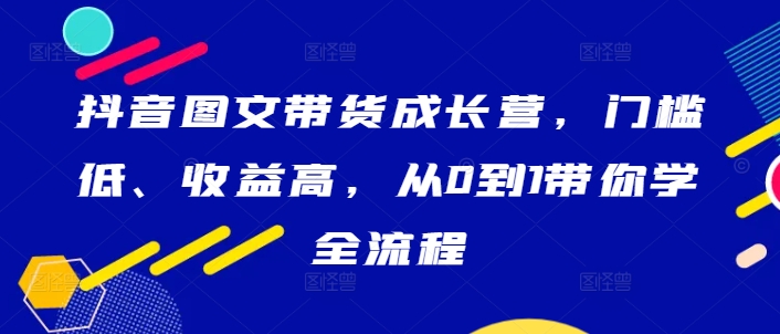 抖音图文带货成长营，门槛低、收益高，从0到1带你学全流程 - 严选资源大全 - 严选资源大全