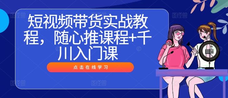 短视频带货实战教程，随心推课程+千川入门课 - 严选资源大全 - 严选资源大全