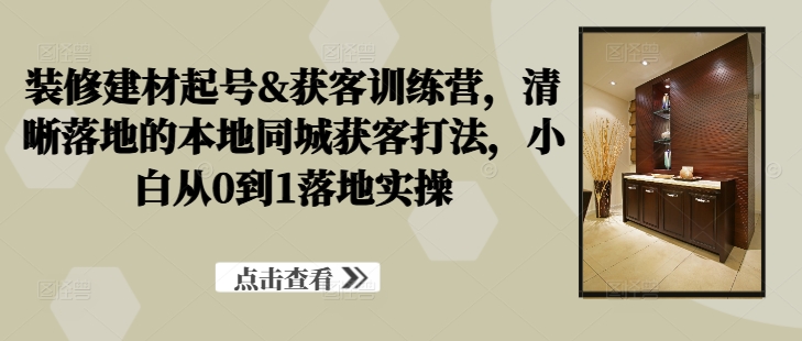 装修建材起号&获客训练营，​清晰落地的本地同城获客打法，小白从0到1落地实操 - 严选资源大全 - 严选资源大全