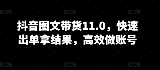 抖音图文带货11.0，快速出单拿结果，高效做账号 - 严选资源大全 - 严选资源大全