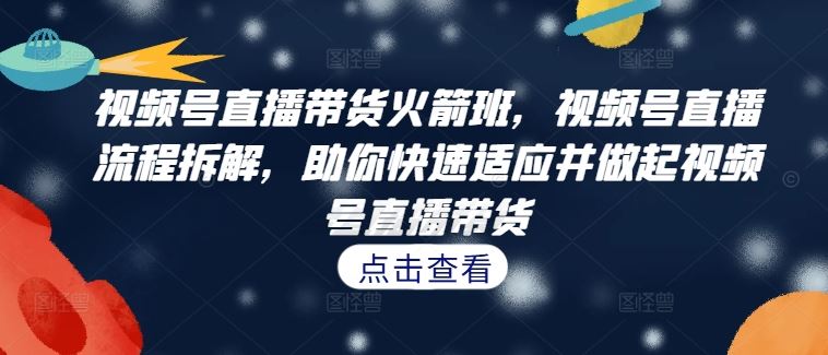 视频号直播带货火箭班，​视频号直播流程拆解，助你快速适应并做起视频号直播带货 - 严选资源大全 - 严选资源大全