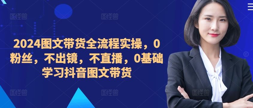 ​​​​​​2024图文带货全流程实操，0粉丝，不出镜，不直播，0基础学习抖音图文带货 - 严选资源大全 - 严选资源大全