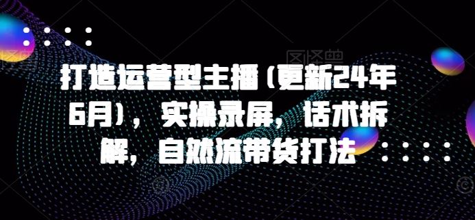 打造运营型主播(更新24年10月)，实操录屏，话术拆解，自然流带货打法 - 严选资源大全 - 严选资源大全