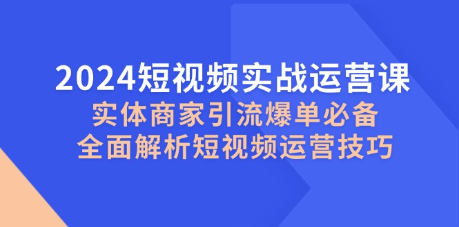 （12987期）2024短视频实战运营课，实体商家引流爆单必备，全面解析短视频运营技巧 - 严选资源大全 - 严选资源大全