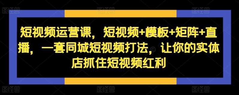 短视频运营课，短视频+模板+矩阵+直播，一套同城短视频打法，让你的实体店抓住短视频红利 - 严选资源大全 - 严选资源大全