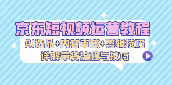 （13044期）京东短视频运营教程：AI选品+内容审核+剪辑技巧，详解带货流程与技巧 - 严选资源大全 - 严选资源大全