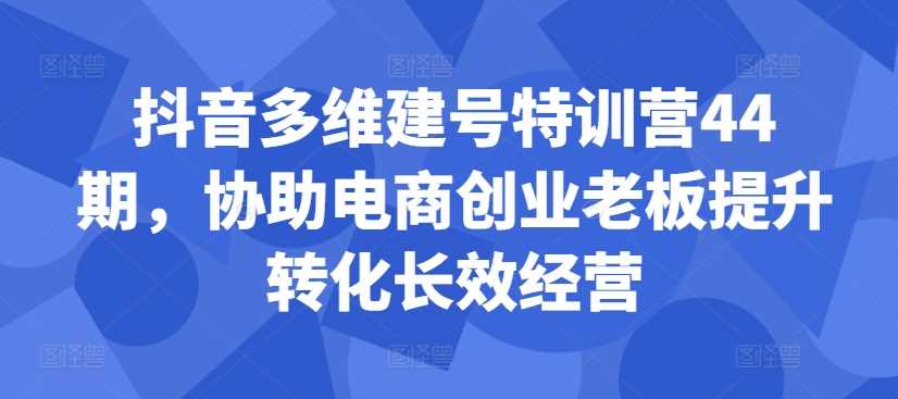 抖音多维建号特训营44期，协助电商创业老板提升转化长效经营 - 严选资源大全 - 严选资源大全