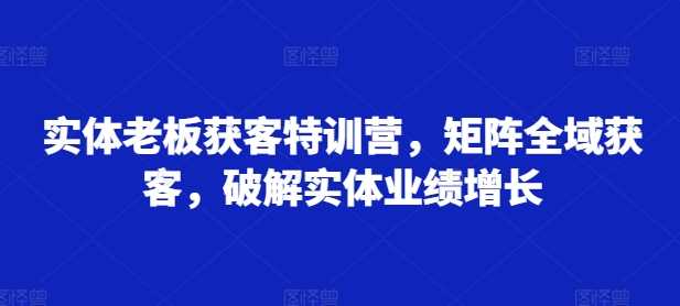 实体老板获客特训营，矩阵全域获客，破解实体业绩增长 - 严选资源大全 - 严选资源大全