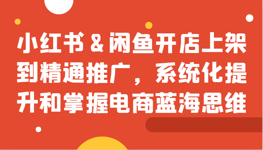 小红书&闲鱼开店上架到精通推广，系统化提升和掌握电商蓝海思维 - 严选资源大全 - 严选资源大全