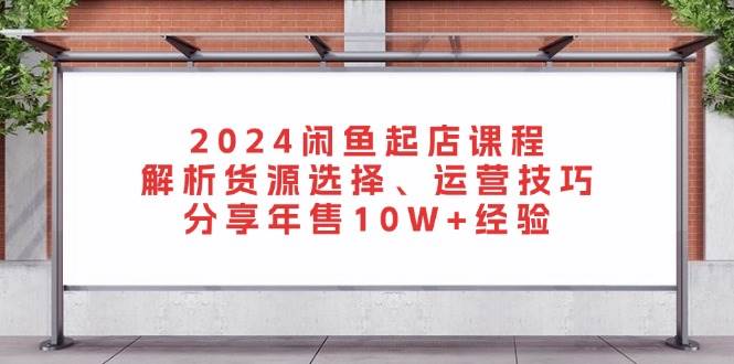 （13267期）2024闲鱼起店课程：解析货源选择、运营技巧，分享年售10W+经验 - 严选资源大全 - 严选资源大全