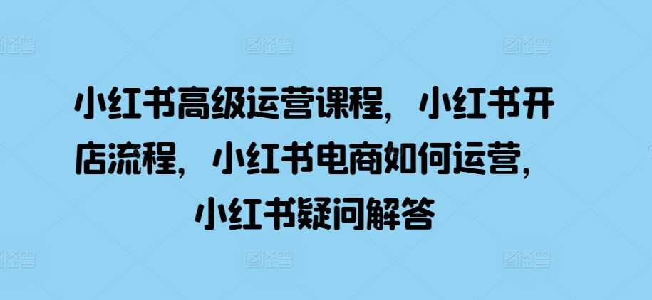 小红书高级运营课程，小红书开店流程，小红书电商如何运营，小红书疑问解答 - 严选资源大全 - 严选资源大全