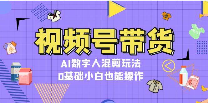 视频号带货，AI数字人混剪玩法，0基础小白也能操作 - 严选资源大全 - 严选资源大全