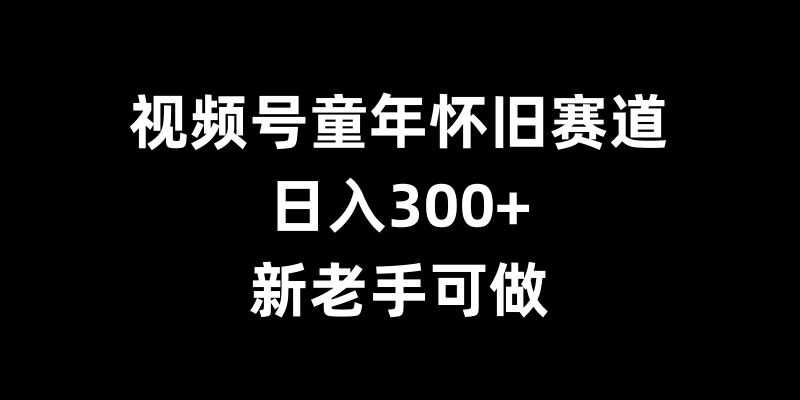 视频号童年怀旧赛道，日入300+，新老手可做【揭秘】 - 严选资源大全 - 严选资源大全