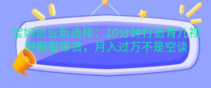 宝妈创业新选择：10分钟打造育儿视频橱窗带货，月入过W不是空谈【揭秘】 - 严选资源大全 - 严选资源大全