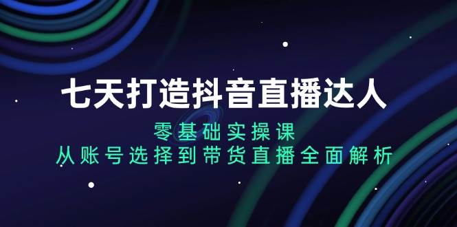 （13430期）七天打造抖音直播达人：零基础实操课，从账号选择到带货直播全面解析 - 严选资源大全 - 严选资源大全