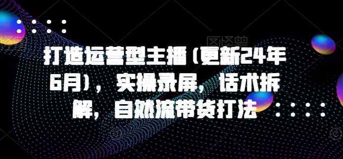 打造运营型主播(更新24年11月)，实操录屏，话术拆解，自然流带货打法 - 严选资源大全 - 严选资源大全