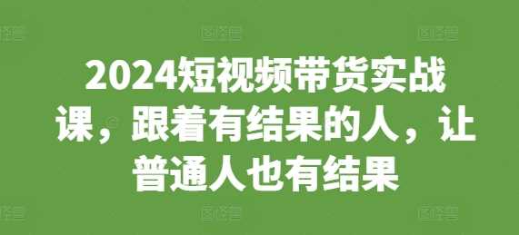 2024短视频带货实战课，跟着有结果的人，让普通人也有结果 - 严选资源大全 - 严选资源大全