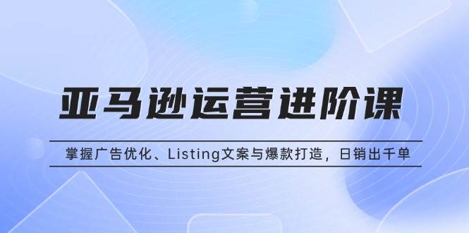 （13517期）亚马逊运营进阶课：掌握广告优化、Listing文案与爆款打造，日销出千单 - 严选资源大全 - 严选资源大全