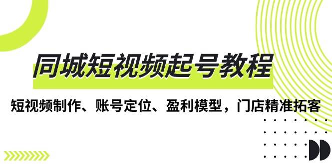 （13560期）同城短视频起号教程，短视频制作、账号定位、盈利模型，门店精准拓客 - 严选资源大全 - 严选资源大全