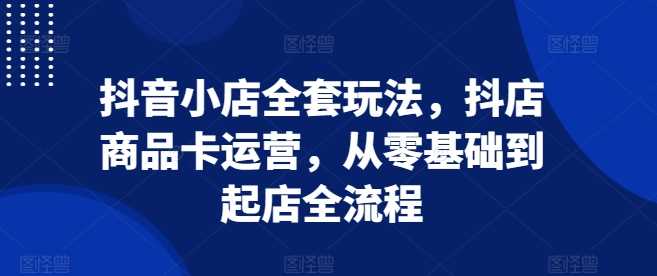 抖音小店全套玩法，抖店商品卡运营，从零基础到起店全流程 - 严选资源大全 - 严选资源大全